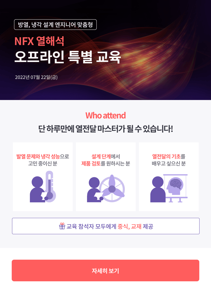 방열, 냉각 설계 엔지니어 맞춤형 NFX 열해석 오프라인 특별 교육 2022년 07월 22일(금) 단 하루만에 열전달 마스터가 될 수 있습니다! 발열 문제와 냉각 성능으로 고민 중이신 분, 설계 단계에서 제품 검토를 원하시는 분, 열전달의 기초를 배우고 싶으신 분! 교육 참석자 모두에게 중식, 교재 제공 자세히 보기